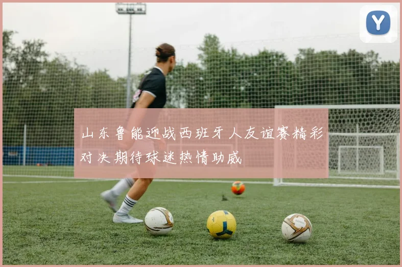 山东鲁能迎战西班牙人友谊赛精彩对决期待球迷热情助威