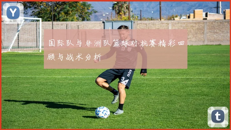 国际队与非洲队篮球对抗赛精彩回顾与战术分析