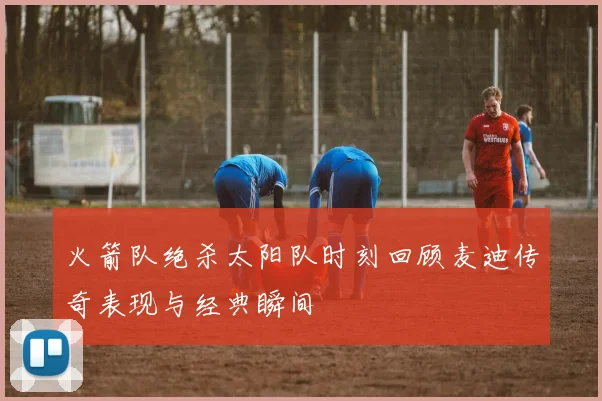 火箭队绝杀太阳队时刻回顾麦迪传奇表现与经典瞬间