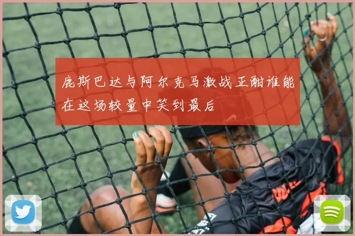 鹿斯巴达与阿尔克马激战正酣谁能在这场较量中笑到最后