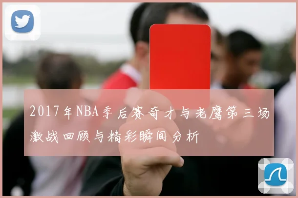 2017年NBA季后赛奇才与老鹰第三场激战回顾与精彩瞬间分析