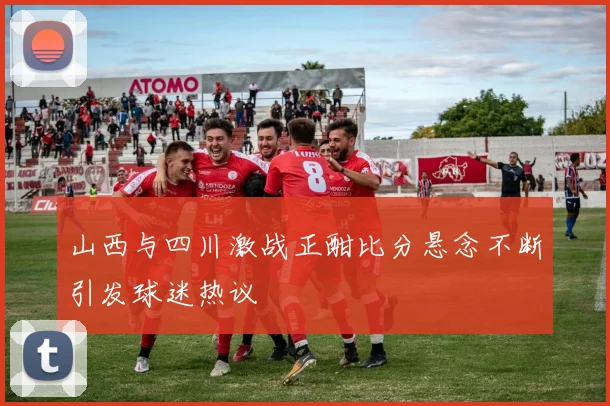 山西与四川激战正酣比分悬念不断引发球迷热议