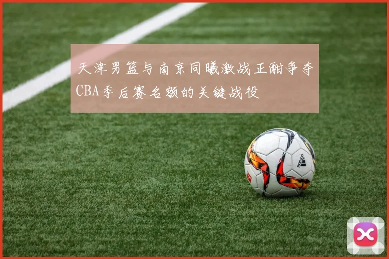 天津男篮与南京同曦激战正酣争夺CBA季后赛名额的关键战役