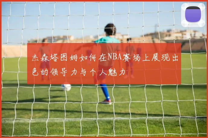 杰森塔图姆如何在NBA赛场上展现出色的领导力与个人魅力