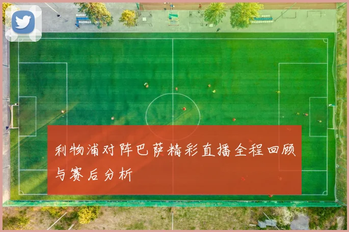 利物浦对阵巴萨精彩直播全程回顾与赛后分析