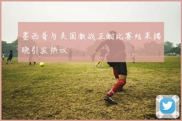 墨西哥与美国激战正酣比赛结果揭晓引发热议